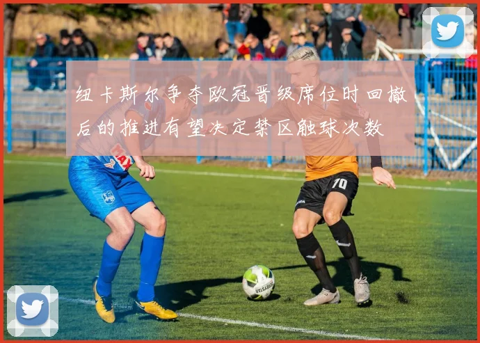 纽卡斯尔争夺欧冠晋级席位时回撤后的推进有望决定禁区触球次数