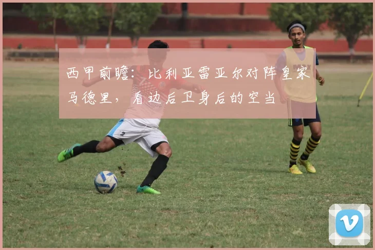 西甲前瞻：比利亚雷亚尔对阵皇家马德里，看边后卫身后的空当