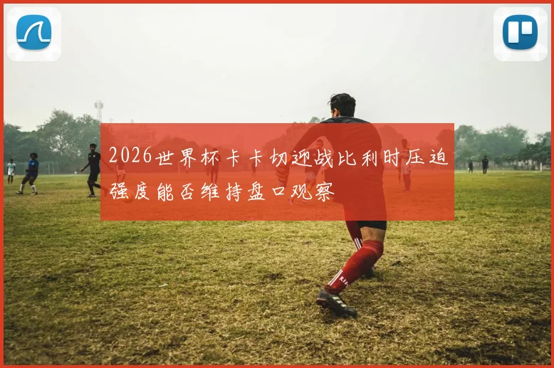 2026世界杯卡卡切迎战比利时压迫强度能否维持盘口观察