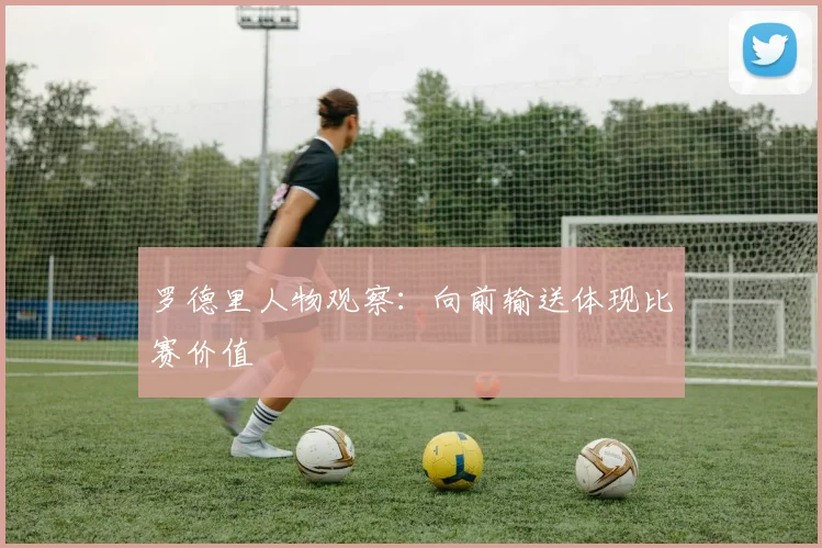 罗德里人物观察：向前输送体现比赛价值