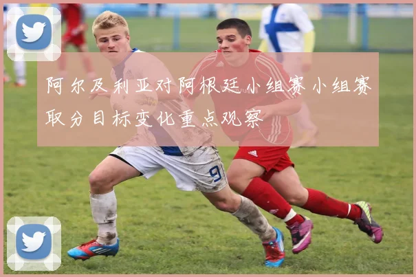 阿尔及利亚对阿根廷小组赛小组赛取分目标变化重点观察