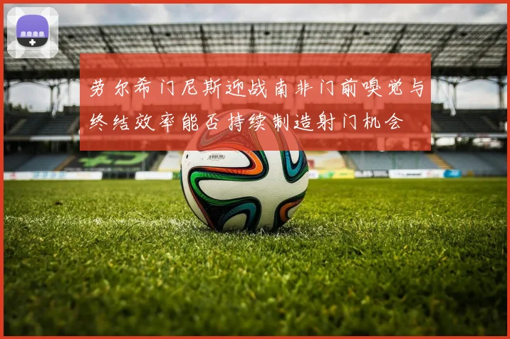劳尔希门尼斯迎战南非门前嗅觉与终结效率能否持续制造射门机会