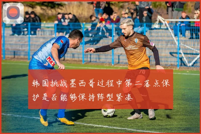 韩国挑战墨西哥过程中第二落点保护是否能够保持阵型紧凑