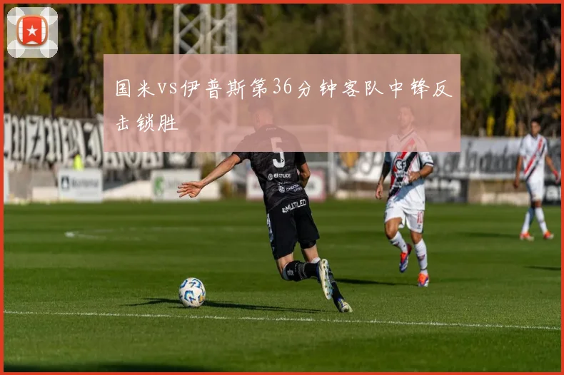 国米vs伊普斯第36分钟客队中锋反击锁胜