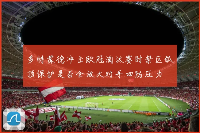 多特蒙德冲击欧冠淘汰赛时禁区弧顶保护是否会放大对手回防压力